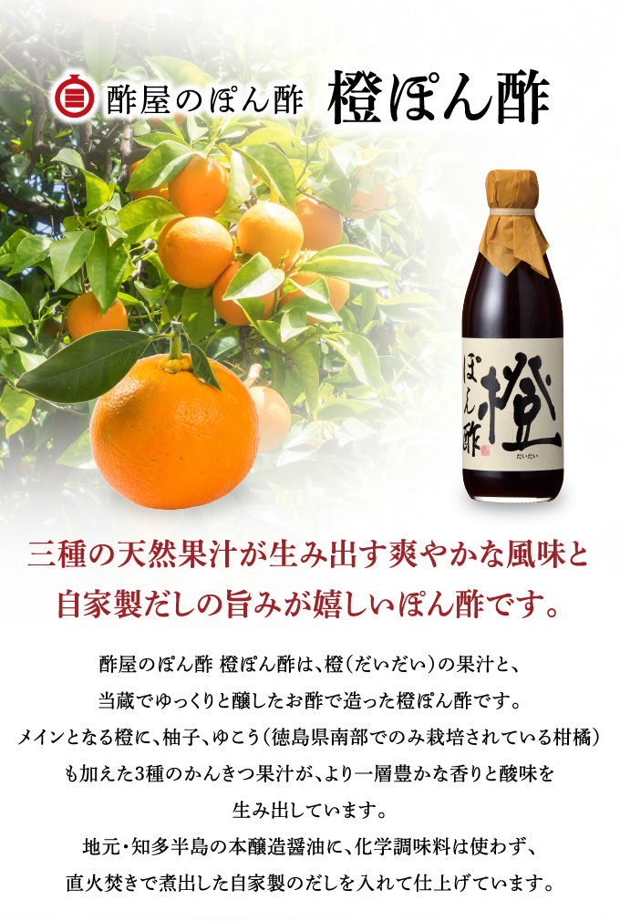 橙ぽん酢 三種の天然果汁が生み出す香りと酸味。自家製だしの風味豊かな味わいが楽しめます。 酢屋のぽん酢 橙ぽん酢は、橙（だいだい）の果汁と、当蔵でゆっくりと醸したお酢で造った橙ぽん酢です。メインとなる橙に、柚子、ゆこう（徳島県南部でのみ栽培されている柑橘）も加えた３種の柑橘果汁が、より一層豊かな香りと酸味を生み出しています。地元・知多半島の本醸造醤油に、化学調味料は使わず、直火焚きで煮出した自家製のだしを入れて仕上げています。