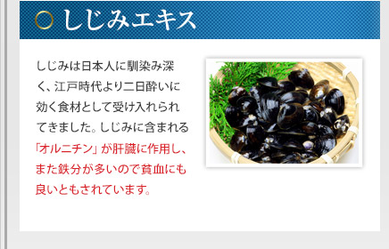 しじみエキス - しじみは日本人に馴染み深く、江戸時代より二日酔いに効く食材として受け入れられてきました。しじみに含まれる「オルニチン」が肝臓に作用し、また鉄分が多いので貧血にも良いともされています。