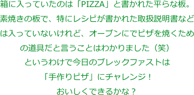 箱に入っていたのは「PIZZA」と書かれた平らな板。
素焼きの板で、特にレシピが書かれた取扱説明書などは入っていないけれど、オーブンにでピザを焼くための道具だと言うことはわかりました（笑）
というわけで今日のブレックファストは「手作りピザ」にチャレンジ！おいしくできるかな？