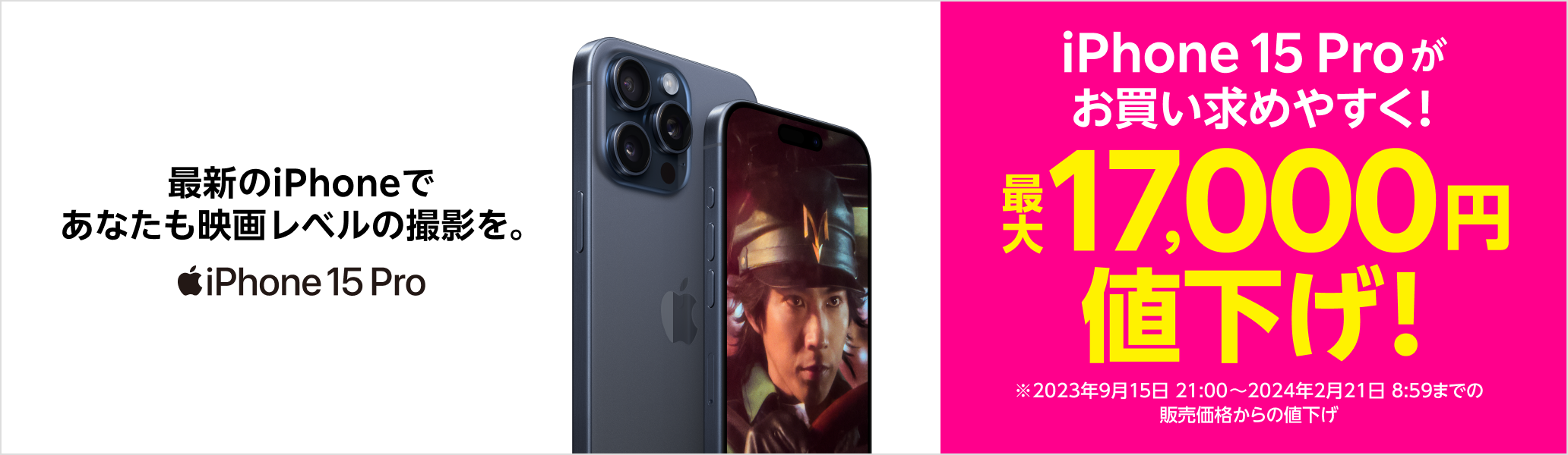 最新のiPhoneであなたも映画レベルの撮影を。iPhone 15 Proがお買い求めやすく！最大17,000円値下げ！※2023年9月15日21:00~2024年2月21日8:59までの販売価格からの値下げ