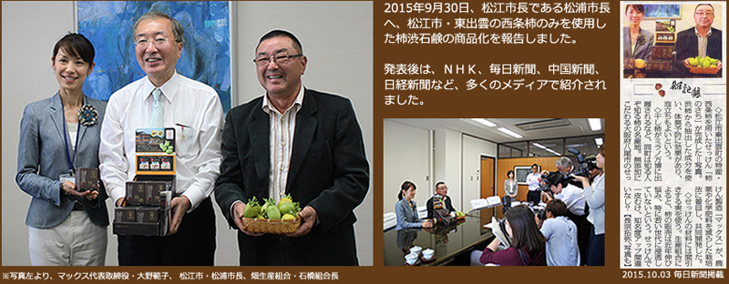 2015年9月30日、松江市長である松浦市長へ、松江市・東出雲の西条柿のみを使用した柿渋石鹸の商品化を報告しました。発表後は、ＮＨＫ、毎日新聞、中国新聞、日経新聞など、多くのメディアで紹介されました。