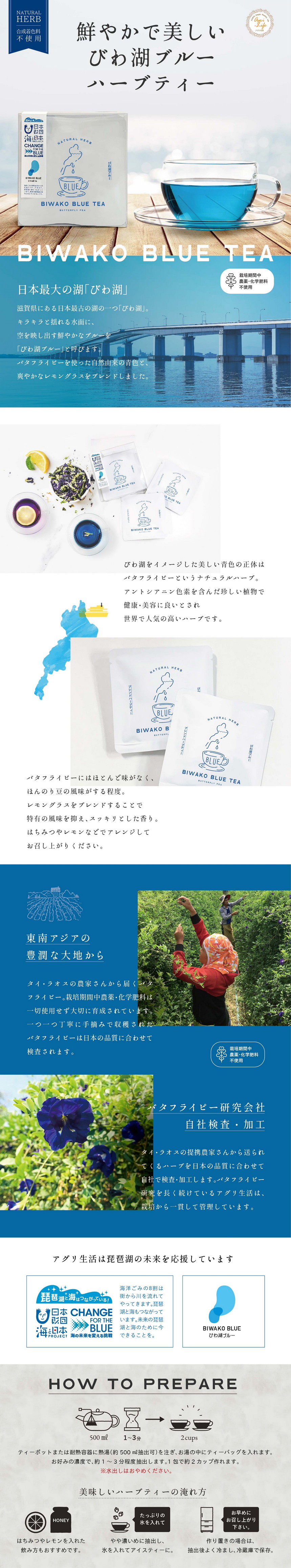 鮮やかで美しいびわ湖ブルーハーブティー/日本最大の湖「びわ湖」滋賀県にある日本最古の湖の一つ「びわ湖」/キラキラと揺れる水面に空を映し出す鮮やかなブブルーをびわ湖ブルーと呼びます/バタフライピーを使った自然由来の青色と爽やかなレモングラスをブレンドしました/栽培期間中農薬・化学肥料不使用/びわ湖をイメージした美しい青色の正体はバタフライピーというナチュラルハーブ/アントシアニン色素を含んだ珍しい植物で健康・美容に良いとされ世界で人気の高いハーブです/バタフライピーにはほとんど味がなくほんのり豆の風味がする程度/レモングラスをブレンドすることで特有の風味を抑えスッキリとした香り/はちみつやレモンなどでアレンジしてお召し上がりください/東南アジアの豊潤な大地から/タイ・ラオスの農家さんから届くバタフライピー/栽培期間中農薬・化学肥料は一切使用せず大切に育成されています/一つ一つ丁寧に手摘みで収穫されたバタフライピーは日本の品質に合わせて検査されます/バタフライピー研究会社/自社検査・加工/タイ・ラオスの提携農家さんかた送られてくるハーブを日本の品質に合わせて自社で検査・加工します/バタフライピー研究を長く続けているアグリ生活は栽培から一貫して管理しています/アグリ生活は琵琶湖の未来を応援しています/日本財団海と日本プロジェクト/海の未来を変える挑戦/びわ湖ブルー