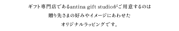 ギフト専門店であるantina gift studioがご用意するのは贈り先さまの好みやイメージにあわせた、オリジナルラッピングです。