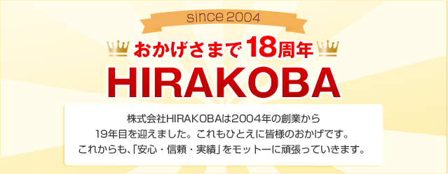 since2004 おかげさまで11周年 HIRAKOBA 株式会社HIRAKOBAは2004年の創業から19年目を迎えました。これもひとえに皆様のおかげです。これからも、「安心・信頼・実績」をモットーに頑張っていきます。