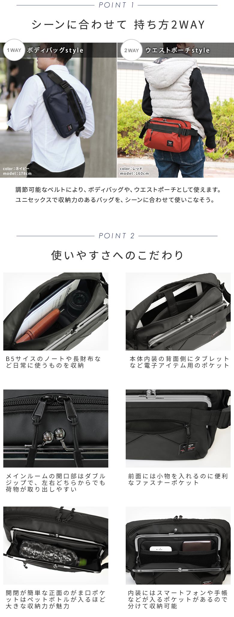AYANOKOJI Sarei　がま口ボディバッグ　POINT-01　シーンに合わせて 持ち方2WAY。調節可能なベルトにより、ボディバッグや、ウエストポーチとして使えます。ユニセックスで収納力のあるバッグをシーンに合わせて使うことが出来ます。　使いやすさへのこだわり。B5サイスのノートや長財布など日常に使うものを収納。本体内装の背面側にタブレットなど電子アイテム用のポケット。メインルームの開口部はダブルジップで、左右どちらからでも荷物が取り出しやすい。前面には小物を入れるのに便利なファスナーポケット。開閉が簡単な正面のがま口ポケットはペットボトルが入るほど大きな収納力が魅力。内装にはスマートフォンや手帳などが入るポケットがあるので分けて収納可能。