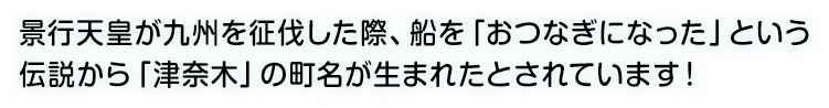 景行天皇が九州を征伐した際、船を「おつなぎになった」という伝説から「津奈木」の町名が生まれたとされています！