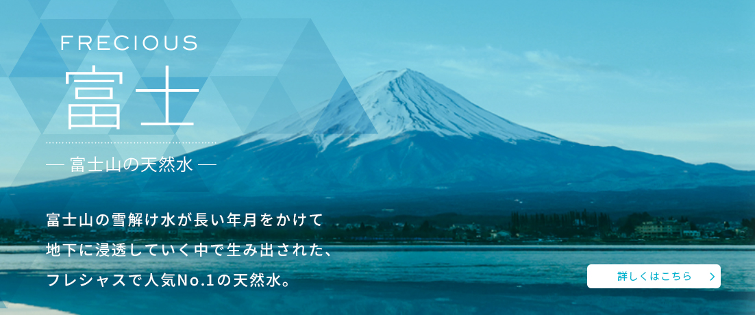 富士山の雪溶け水が長い年月をかけて地下に浸透していく中で生み出された、フレシャスで人気No.1の天然水　富士山の天然水