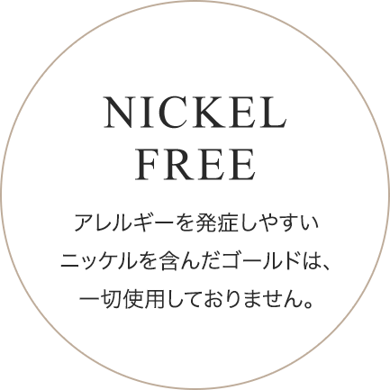 NICKEL FREE アレルギーを発症しやすいニッケルを含んだゴールドは、一切使用しておりません。