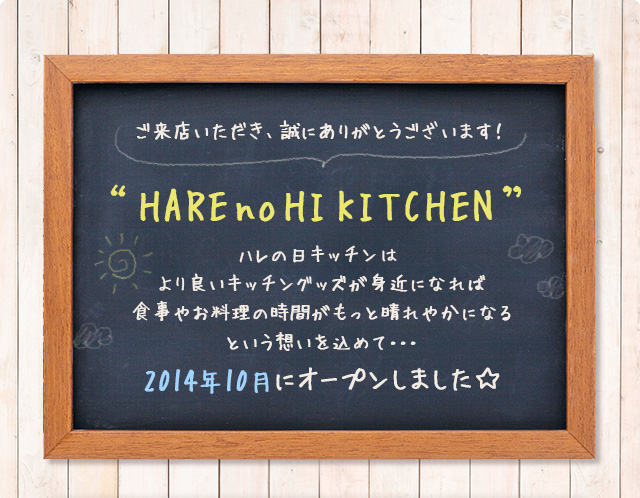 ご来店いただき、誠にありがとうございます！｜“HAREnoHI KITCHEN”ハレの日キッチンはより良いキッチングッズが身近になれば食事やお料理の時間がもっと晴れやかになるという想いを込めて・・・
2014年10月にオープンしました☆