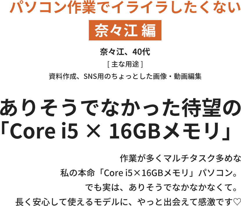 【パソコン作業でイライラしたくない奈々江 編】ありそうでなかった待望の「Core i5 × 16GBメモリ」作業が多くマルチタスク多めな私の本命「Core i5×16GBメモリ」パソコン。でも実は、ありそうでなかなかなくて。長く安心して使えるモデルに、やっと出会えて感激です♡