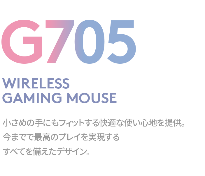 G705 WIRELESSGAMING MOUSE 小さめの手にもフィットする快適な使い心地を提供。今までで最高のプレイを実現するすべてを備えたデザイン。
