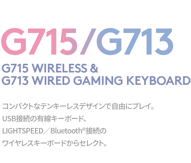 G715/G713 G715 WIRELESS & G713 WIRED GAMING KEYBOARD コンパクトなテンキーレスデザインで自由にプレイ。USB接続の有線キーボード、LIGHTSPEED／Bluetooth®接続のワイヤレスキーボードからセレクト。
