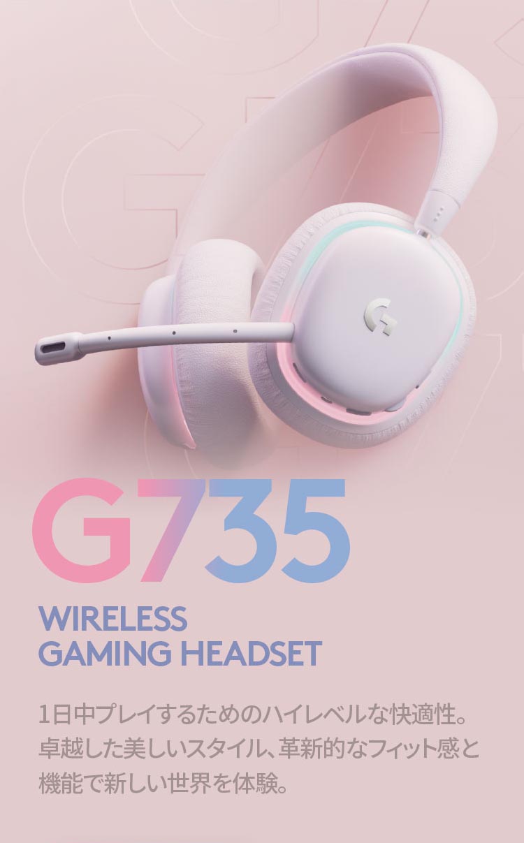 G735 WIRELESS 
GAMING HEADSET 1日中プレイするためのハイレベルな快適性。卓越した美しいスタイル、革新的なフィット感と機能で新しい世界を体験。