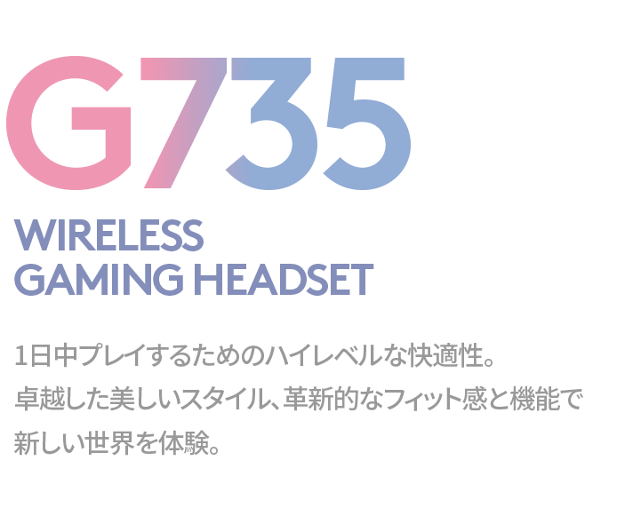 G735 WIRELESS 
GAMING HEADSET 1日中プレイするためのハイレベルな快適性。卓越した美しいスタイル、革新的なフィット感と機能で新しい世界を体験。