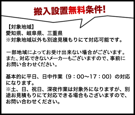 搬入設置無料条件!　【対象地域】愛知県、岐阜県、三重県※対象地域以外も別途見積もりにて対応可能です。一部地域によってお受け出来ない場合がございますので、事前にお問い合わせください。基本的に平日、日中作業（9：00～17：00）の対応になります。※土、日、祝日、深夜作業は対象外になりますが、別途お見積もりにて対応できる場合もございますので、お問い合わせください。