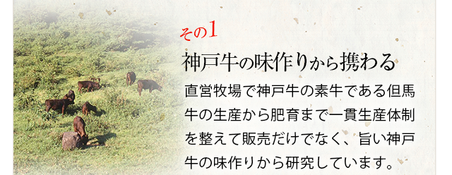 その１「神戸牛の味作りから携わる」直営牧場で神戸牛の素牛である但馬牛の生産から肥育まで一貫生産体制を整えて販売だけでなく、旨い神戸牛の味作りから研究しています。