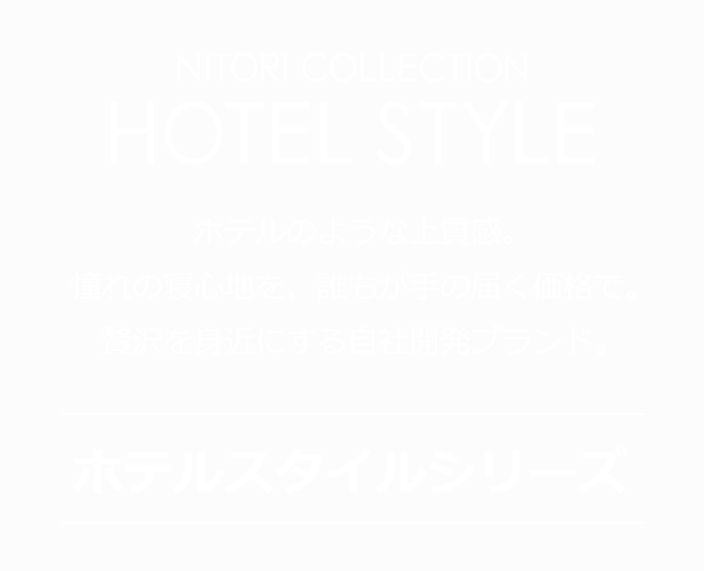 NITORI COLLECTION HOTEL STYLE ホテルのような上質感。憧れの寝心地を、誰もが手の届く価格で。贅沢を身近にする自社開発ブランド。　ホテルスタイルシリーズ