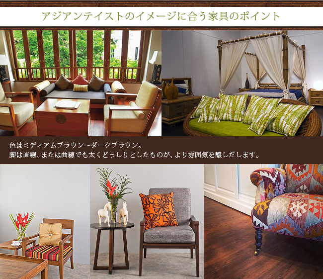 アジアンテイストのイメージに合う家具のポイント。
色はミディアムブラウン～ダークブラウン。
脚は直線、または曲線でも太くどっしりとしたものが、より雰囲気を醸しだします。
