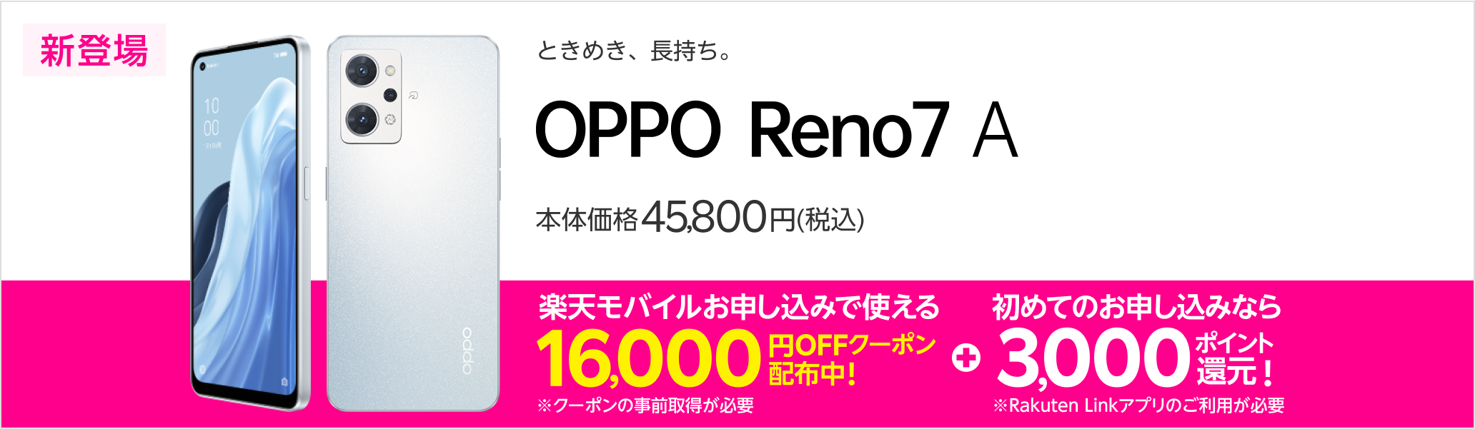 ときめき、長持ち。　OPPO Reno7 A　新登場　本体価格45,800円（税込）　楽天モバイルお申し込みで使える16,000円OFFクーポン配布中！※クーポンの事前取得が必要　初めてのお申し込みなら3,000ポイント還元！※Rakuten Linkアプリのご利用が必要