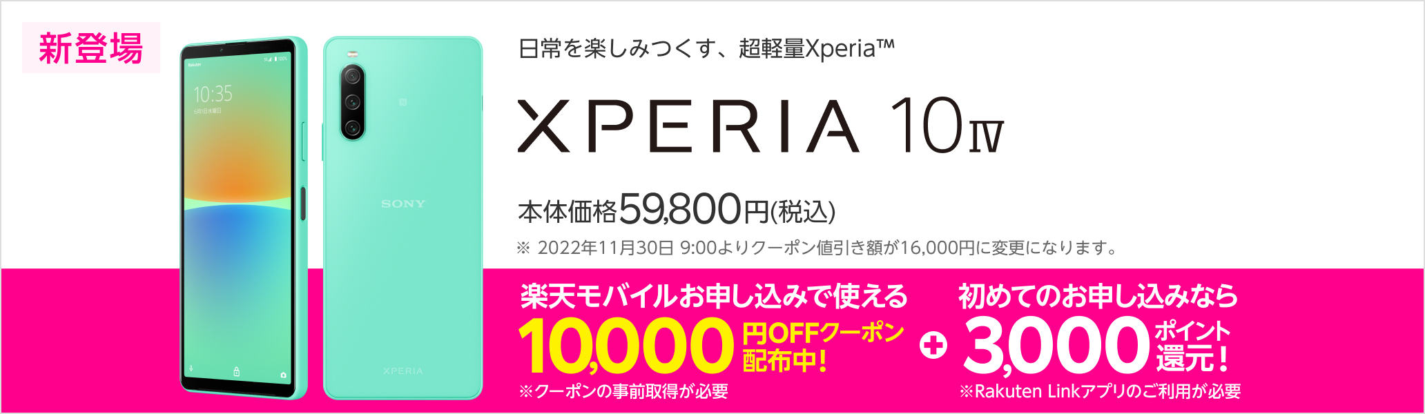 日常を楽しみつくす、超軽量Xperia™　Xperia 10 IV　新登場　本体価格59,800円（税込）　楽天モバイルお申し込みで使える10,000円OFFクーポン配布中※2022年11月30日9:00よりクーポン値引き額が16,000円に変更になります。※クーポンの事前取得が必要　+初めてのお申し込みなら3,000ポイント還元！※Rakuten Linkアプリのご利用が必要