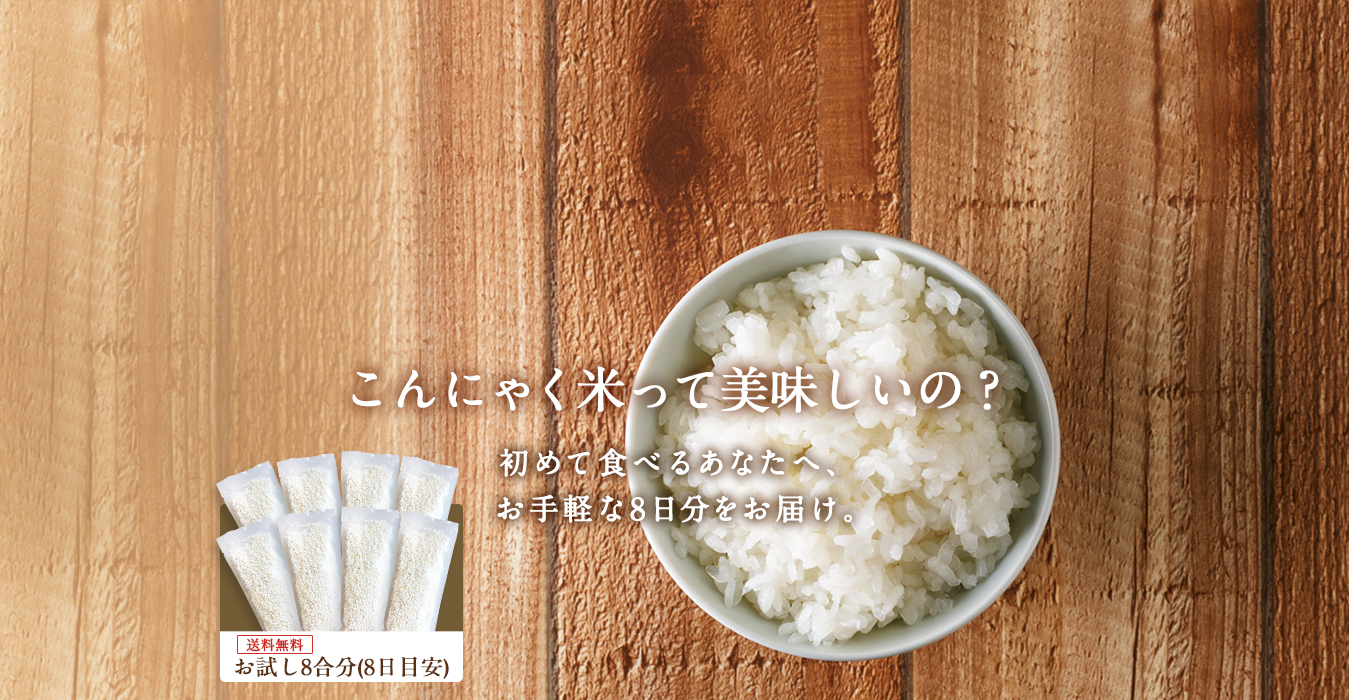 こんにゃく米って美味しいの？ 初めて食べるあなたへ、 お手軽な8日分をお届け。