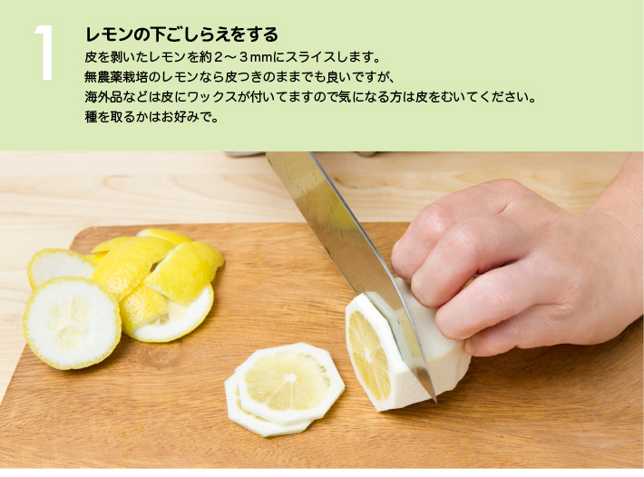  １）レモンの下ごしらえをする：皮を剥いたレモンを約２～３mmにスライスします。無農薬栽培のレモンなら皮つきのままでも良いですが、海外品などは皮にワックスが付いてますので気になる方は皮をむいてください。種を取るかはお好みで。