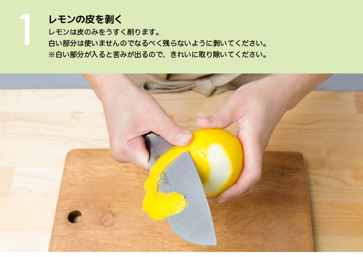 １）レモンの皮を剥く：レモンは皮のみをうすく削ります。白い部分は使いませんのでなるべく残らないように剥いてください。※白い部分が入ると苦みが出るので、きれいに取り除いてください。