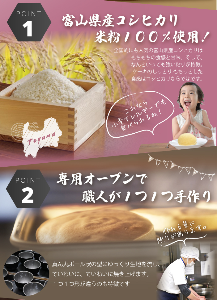 富山県産コシヒカリ米粉１００％使用！小麦アレルギーでも食べられます。専用オーブンで職人が１つ１つ手作り。真ん丸ボール状の型にゆっくり生地を流し、ていねいに、ていねいに焼き上げます。１つ１つ形が違うのも特徴です