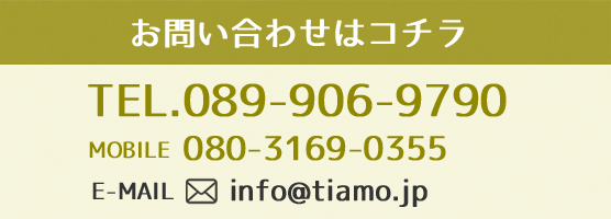 お問い合わせはコチラ TEL:089-906-9790 MOBILE:080-3169-0355 E-MAIL:info@tiamo.jp