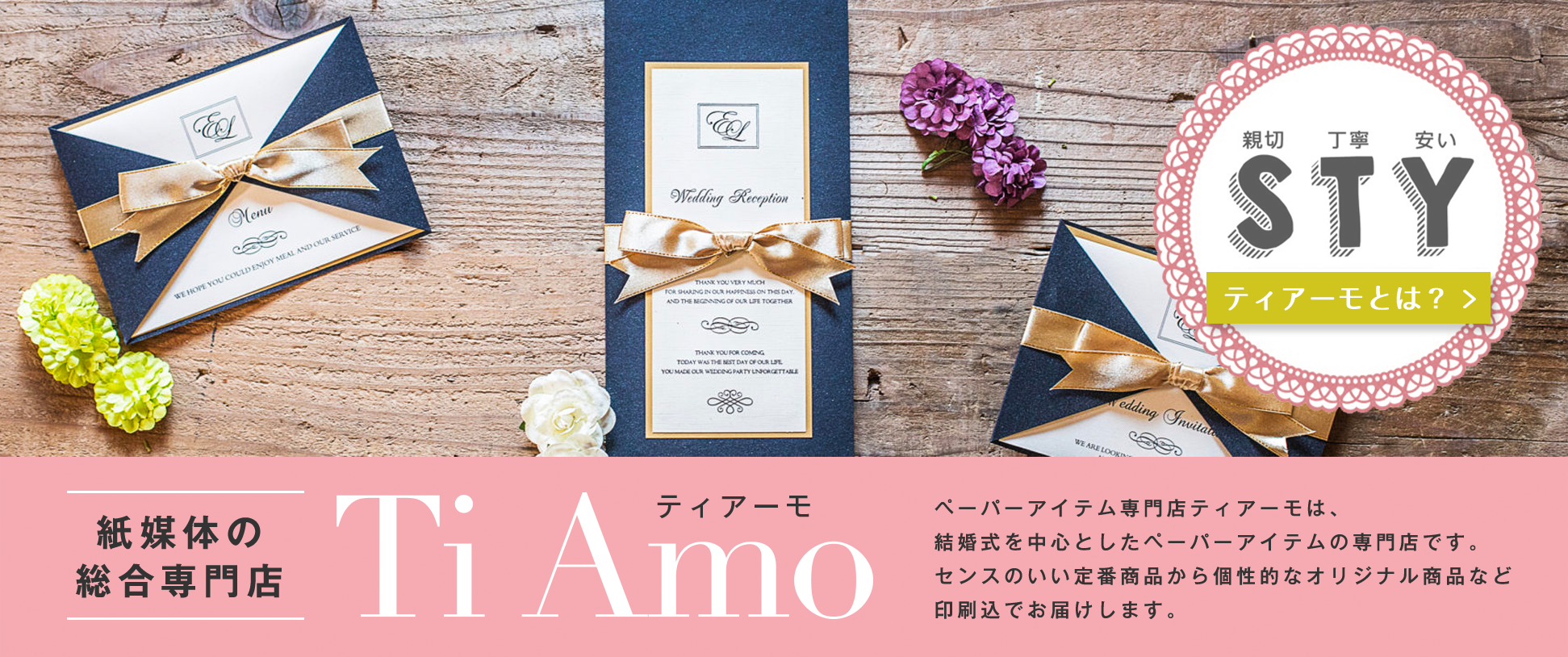 紙媒体の総合専門店 Ti Amo ペーパーアイテム専門店ティアーモは、結婚式を中心としたペーパーアイテムの専門店です。センスのいい定番商品から個性的なオリジナル商品など印刷込でお届けします。