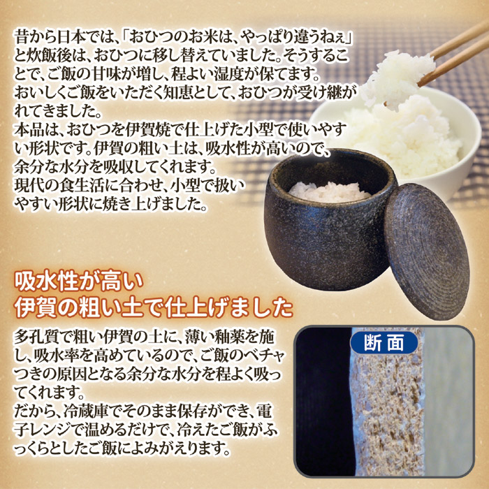 昔から日本では、「おひつのお米は、やっぱり違うねぇ」と炊飯後は、おひつに移し替えていました。そうすることで、ご飯の甘味が増し、程よい湿度が保てます。おいしくご飯をいただく知恵として、おひつが受け継がれてきました。本品は、おひつを伊賀焼で仕上げた小型で使いやすい形状です。伊賀の粗い土は、吸水性が高いので、余分な水分を吸収してくれます。現代の食生活に合わせ、小型で扱いやすい形状に焼き上げました。吸水性が高い伊賀の粗い土で仕上げました。多孔質で粗い伊賀の土に、薄い釉薬を施し、吸水率を高めているので、ご飯のベチャつきの原因となる余分な水分を程よく吸ってくれます。だから、冷蔵庫でそのまま保存ができ、電子レンジで温めるだけで、冷えたご飯がふっくらとしたご飯によみがえります。伊賀焼おひつ。