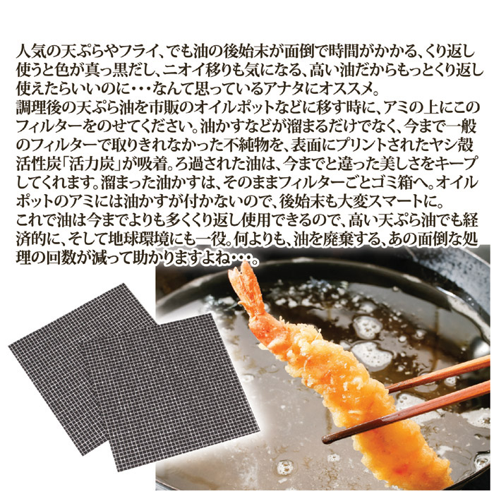 人気の天ぷらやフライ、でも油の後始末が面倒で時間がかかる、くり返し使うと色が真っ黒だし、ニオイ移りも気になる、高い油だからもっとくり返し使えたらいいのに・・・なんて思っているアナタにオススメ。調理後の天ぷら油を市販のオイルポットなどに移す時に、アミの上にこのフィルターをのせてください。油かすなどが溜まるだけでなく、今まで一般のフィルターで取りきれなかった不純物を、表面にプリントされたヤシ殻活性炭「活力炭」が吸着。ろ過された油は、今までと違った美しさをキープしてくれます。溜まった油かすは、そのままフィルターごとゴミ箱へ。オイルポットのアミには油かすが付かないので、後始末も大変スマートに。これで油は今までよりも多くくり返し使用できるので、高い天ぷら油でも経済的に、そして地球環境にも一役。何よりも、油を廃棄する、あの面倒な処理の回数が減って助かりますよね。ココスフィルター20枚組。